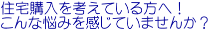 住宅購入を考えている方へ！ こんな悩みを感じていませんか？